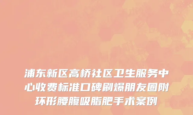 浦东新区高桥社区卫生服务中心收费标准口碑刷爆朋友圈附环形腰腹吸脂肥手术案例