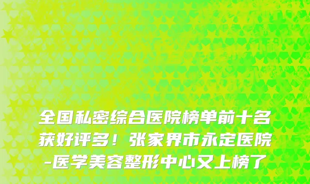 全国私密综合医院榜单前十名获好评多！张家界市永定医院-医学美容整形中心又上榜了