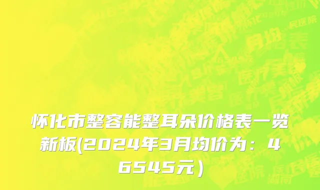 怀化市整容能整耳朵价格表一览新板(2024年3月均价为：46545元）