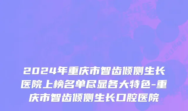 2024年重庆市智齿倾侧生长医院上榜名单尽显各大特色-重庆市智齿倾侧生长口腔医院