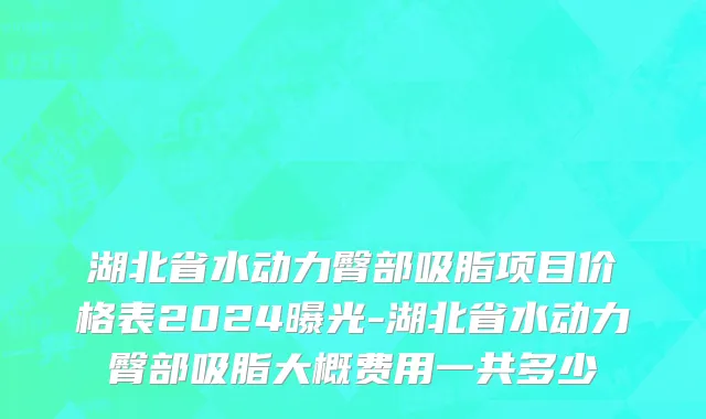 湖北省水动力臀部吸脂项目价格表2024曝光-湖北省水动力臀部吸脂大概费用一共多少