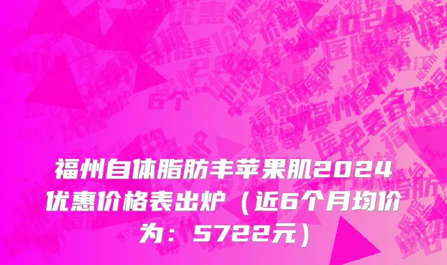 福州自体脂肪丰苹果肌2024优惠价格表出炉(近6个月均价为:5722元)