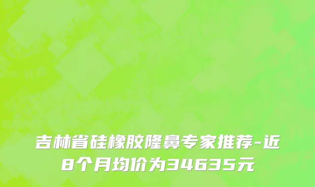 吉林省硅橡胶隆鼻专家推荐-近8个月均价为34635元