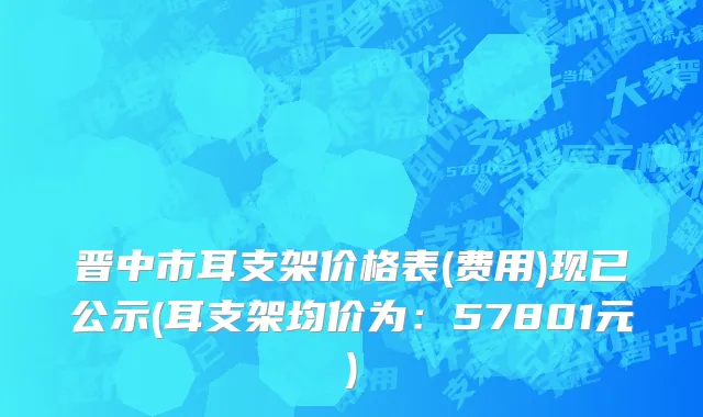 晋中市耳支架价格表(费用)现已公示(耳支架均价为：57801元)