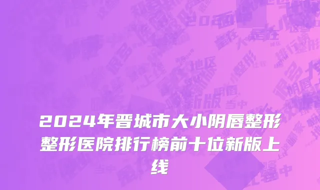 2024年晋城市大小阴唇整形整形医院排行榜前十位新版上线