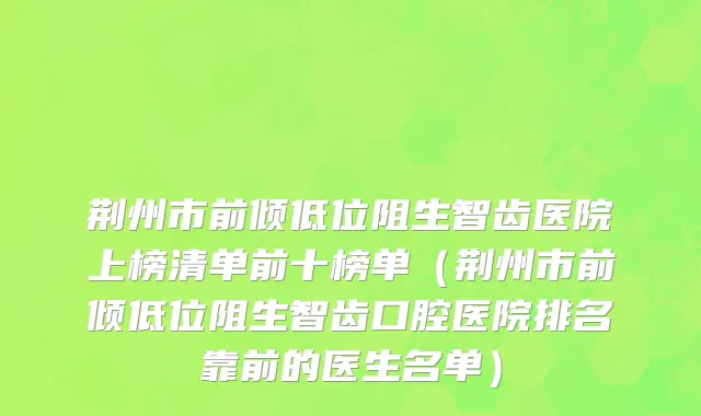 荆州市前倾低位阻生智齿医院上榜清单前十榜单（荆州市前倾低位阻生智齿口腔医院排名靠前的医生名单）