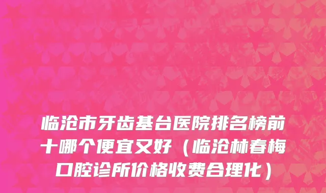 临沧市牙齿基台医院排名榜前十哪个便宜又好（临沧林春梅口腔诊所价格收费合理化）