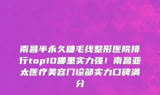 南昌半永久睫毛线整形医院排行top10哪里实力强！南昌亚太医疗美容门诊部实力口碑满分