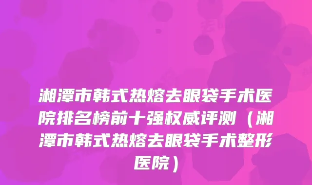 湘潭市韩式热熔去眼袋手术医院排名榜前十强权威评测（湘潭市韩式热熔去眼袋手术整形医院）