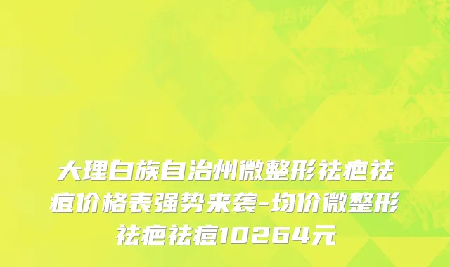 大理白族自治州微整形祛疤祛痘价格表强势来袭-均价微整形祛疤祛痘10264元