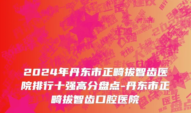 2024年丹东市正畸拔智齿医院排行十强高分盘点-丹东市正畸拔智齿口腔医院