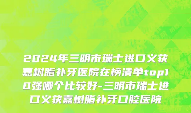 2024年三明市瑞士进口义获嘉树脂补牙医院在榜清单top10强哪个比较好-三明市瑞士进口义获嘉树脂补牙口腔医院
