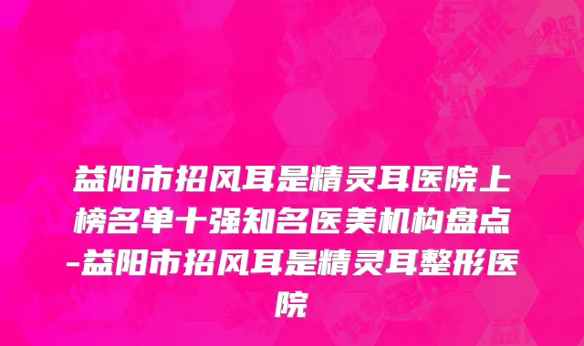 益阳市招风耳是精灵耳医院上榜名单十强知名医美机构盘点-益阳市招风耳是精灵耳整形医院