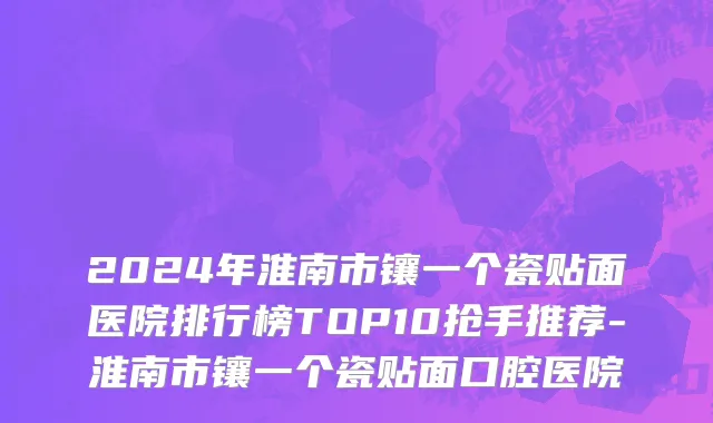 2024年淮南市镶一个瓷贴面医院排行榜TOP10抢手推荐-淮南市镶一个瓷贴面口腔医院