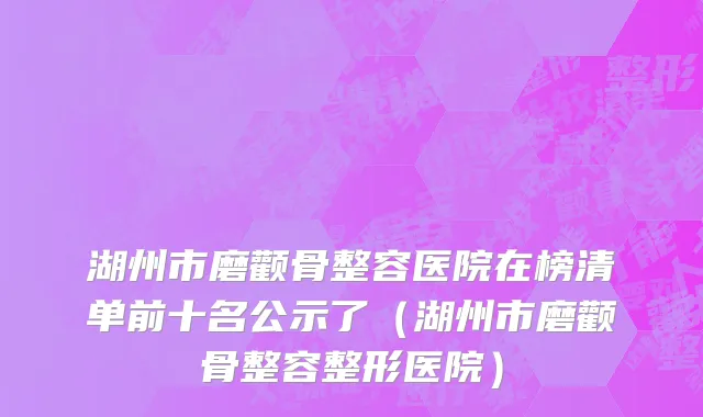 湖州市磨颧骨整容医院在榜清单前十名公示了（湖州市磨颧骨整容整形医院）