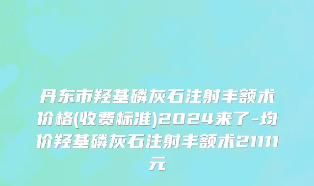 丹东市羟基磷灰石注射丰额术价格(收费标准)2024来了-均价羟基磷灰石注射丰额术21111元