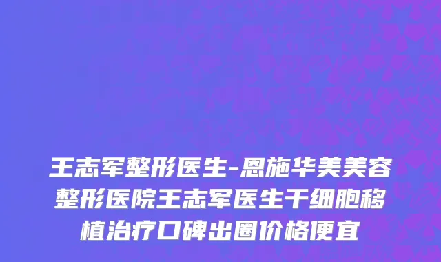 王志军整形医生-恩施华美美容整形医院王志军医生干细胞移植治疗口碑出圈价格便宜