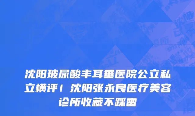 沈阳玻尿酸丰耳垂医院公立私立横评!沈阳张永良医疗美容诊所收藏不踩雷