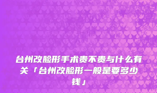 台州改脸形手术贵不贵与什么有关「台州改脸形一般是要多少钱」