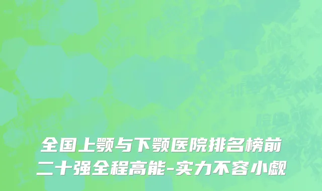 全国上颚与下颚医院排名榜前二十强全程高能-实力不容小觑