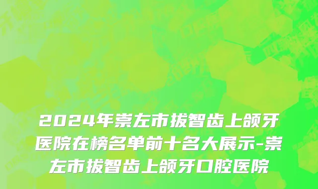 2024年崇左市拔智齿上颌牙医院在榜名单前十名大展示-崇左市拔智齿上颌牙口腔医院
