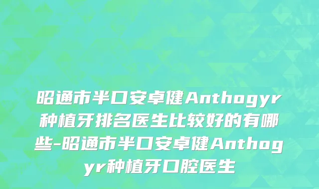 昭通市半口安卓健Anthogyr种植牙排名医生比较好的有哪些-昭通市半口安卓健Anthogyr种植牙口腔医生