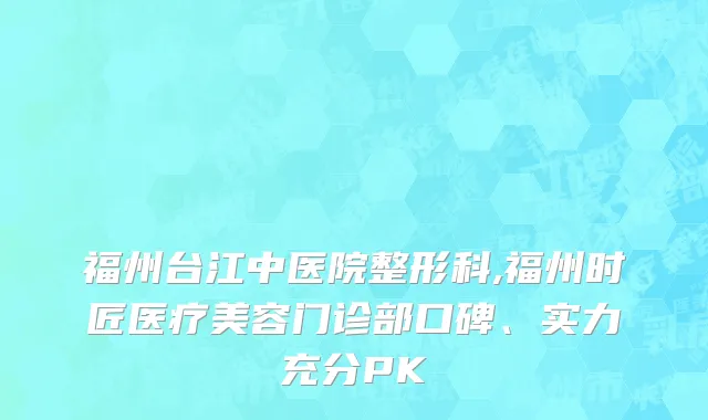福州台江中医院整形科,福州时匠医疗美容门诊部口碑、实力充分PK