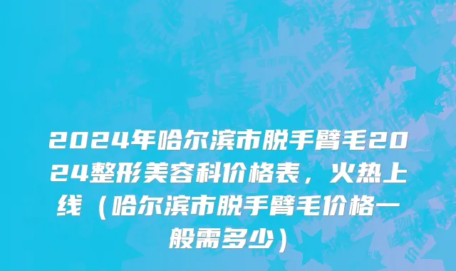 2024年哈尔滨市脱手臂毛2024整形美容科价格表，火热上线（哈尔滨市脱手臂毛价格一般需多少）