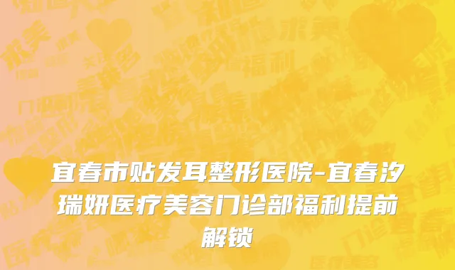 宜春市贴发耳整形医院-宜春汐瑞妍医疗美容门诊部福利提前解锁