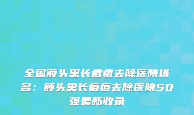 全国额头黑长痘痘去除医院排名：额头黑长痘痘去除医院50强最新收录