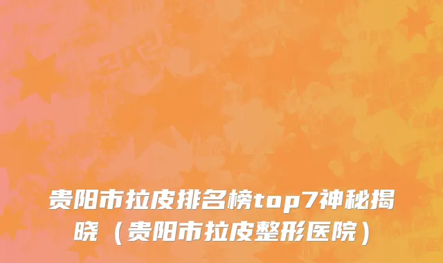 贵阳市拉皮排名榜top7神秘揭晓（贵阳市拉皮整形医院）