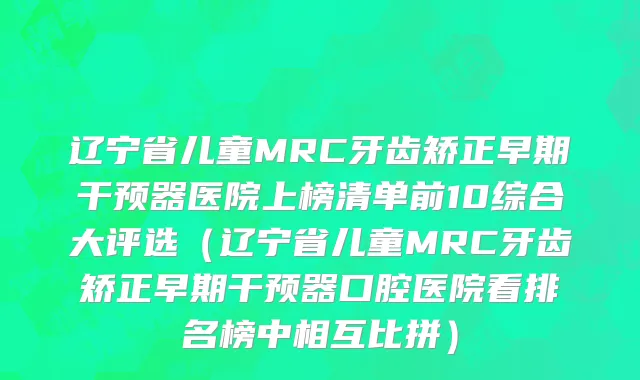 辽宁省儿童MRC牙齿矫正早期干预器医院上榜清单前10综合大评选（辽宁省儿童MRC牙齿矫正早期干预器口腔医院看排名榜中相互比拼）