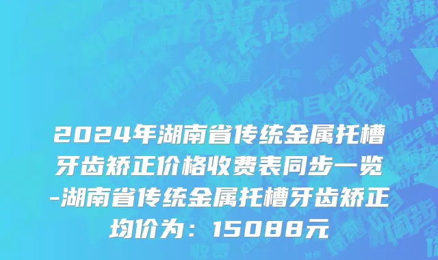 2024年湖南省传统金属托槽牙齿矫正价格收费表同步一览-湖南省传统金属托槽牙齿矫正均价为：15088元