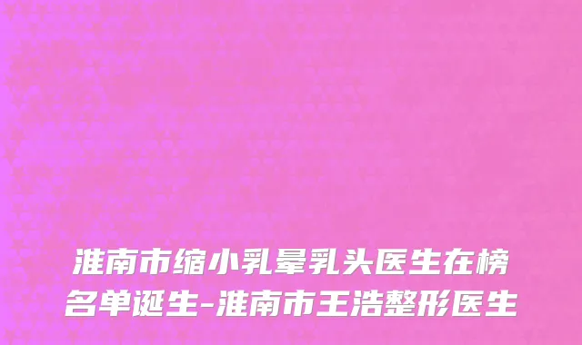 淮南市缩小乳晕乳头医生在榜名单诞生-淮南市王浩整形医生
