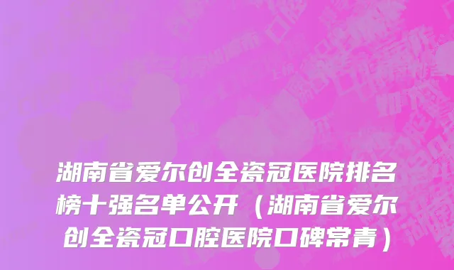 湖南省爱尔创全瓷冠医院排名榜十强名单公开（湖南省爱尔创全瓷冠口腔医院口碑常青）