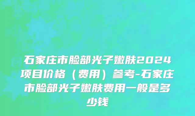 石家庄市脸部光子嫩肤2024项目价格（费用）参考-石家庄市脸部光子嫩肤费用一般是多少钱