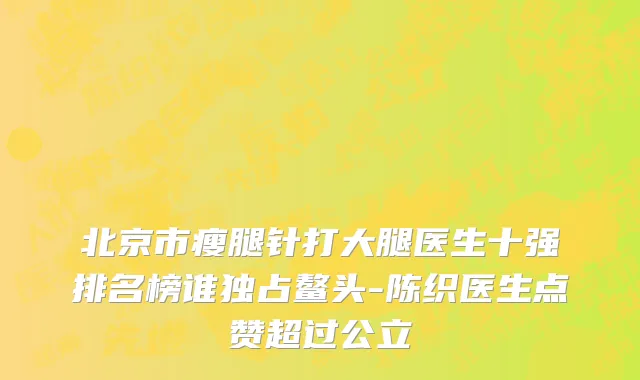 北京市瘦腿针打大腿医生十强排名榜谁独占鳌头-陈织医生点赞超过公立