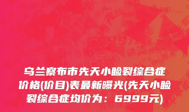 乌兰察布市先天小睑裂综合症价格(价目)表最新曝光(先天小睑裂综合症均价为：6999元)