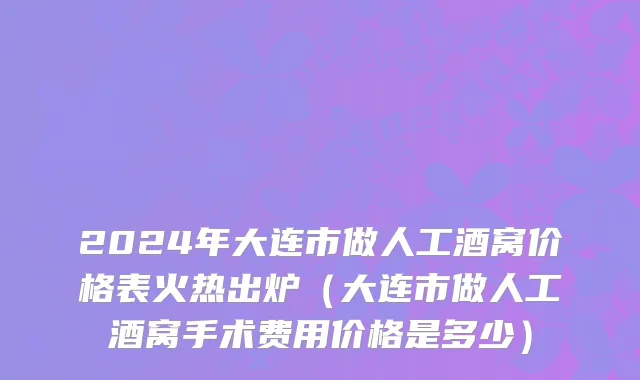 2024年大连市做人工酒窝价格表火热出炉（大连市做人工酒窝手术费用价格是多少）