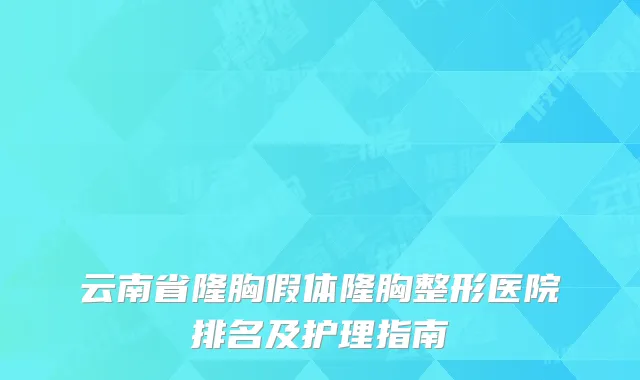 云南省隆胸假体隆胸整形医院排名及护理指南
