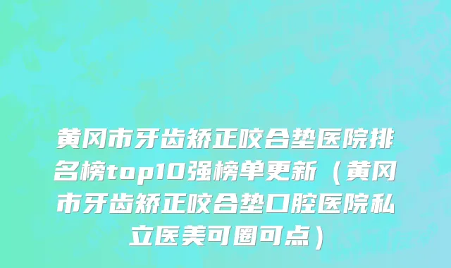 黄冈市牙齿矫正咬合垫医院排名榜top10强榜单更新（黄冈市牙齿矫正咬合垫口腔医院私立医美可圈可点）