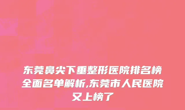 东莞鼻尖下垂整形医院排名榜全面名单解析,东莞市人民医院又上榜了