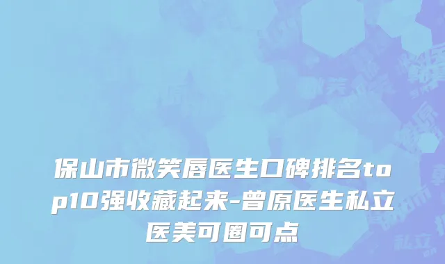保山市微笑唇医生口碑排名top10强收藏起来-曾原医生私立医美可圈可点