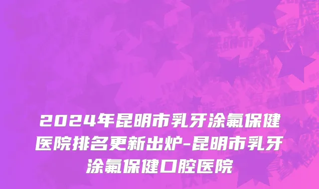 2024年昆明市乳牙涂氟保健医院排名更新出炉-昆明市乳牙涂氟保健口腔医院