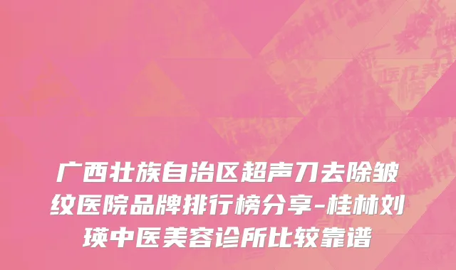 广西壮族自治区超声刀去除皱纹医院品牌排行榜分享-桂林刘瑛中医美容诊所比较靠谱