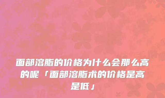 面部溶脂的价格为什么会那么高的呢「面部溶脂术的价格是高是低」