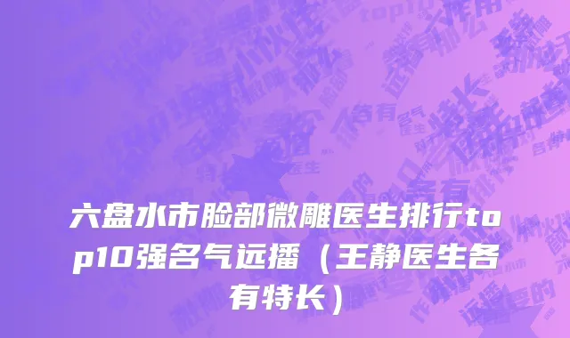 六盘水市脸部微雕医生排行top10强名气远播（王静医生各有特长）