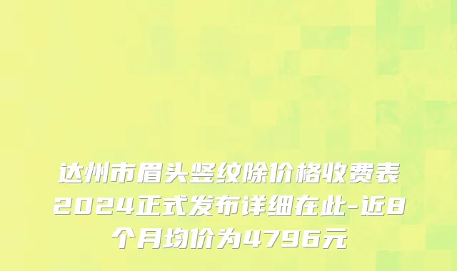 达州市眉头竖纹除价格收费表2024正式发布详细在此-近8个月均价为4796元