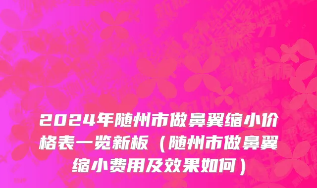2024年随州市做鼻翼缩小价格表一览新板（随州市做鼻翼缩小费用及效果如何）