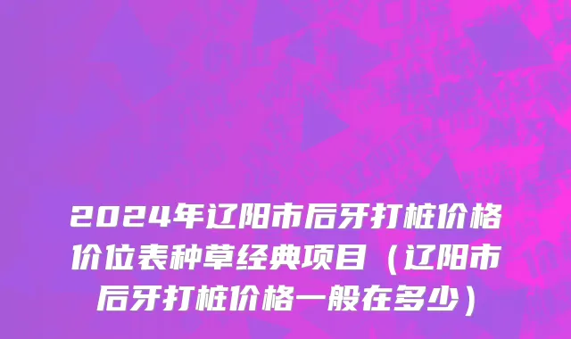 2024年辽阳市后牙打桩价格价位表种草经典项目（辽阳市后牙打桩价格一般在多少）